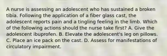 A nurse is assessing an adolescent who has sustained a broken tibia. Following the application of a fiber glass cast, the adolescent reports pain and a tingling feeling in the limb. Which of the following actions should the nurse take first? A. Give the adolescent ibuprofen. B. Elevate the adolescent's leg on pillows. C. Place an ice pack on the cast. D. Assess for manifestations of circulatory impairment.