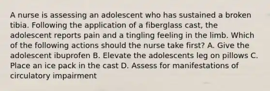 A nurse is assessing an adolescent who has sustained a broken tibia. Following the application of a fiberglass cast, the adolescent reports pain and a tingling feeling in the limb. Which of the following actions should the nurse take first? A. Give the adolescent ibuprofen B. Elevate the adolescents leg on pillows C. Place an ice pack in the cast D. Assess for manifestations of circulatory impairment