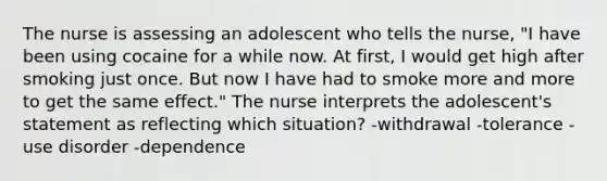 The nurse is assessing an adolescent who tells the nurse, "I have been using cocaine for a while now. At first, I would get high after smoking just once. But now I have had to smoke more and more to get the same effect." The nurse interprets the adolescent's statement as reflecting which situation? -withdrawal -tolerance -use disorder -dependence