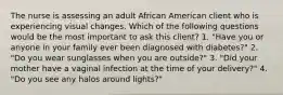 The nurse is assessing an adult African American client who is experiencing visual changes. Which of the following questions would be the most important to ask this client? 1. "Have you or anyone in your family ever been diagnosed with diabetes?" 2. "Do you wear sunglasses when you are outside?" 3. "Did your mother have a vaginal infection at the time of your delivery?" 4. "Do you see any halos around lights?"