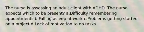 The nurse is assessing an adult client with ADHD. The nurse expects which to be present? a.Difficulty remembering appointments b.Falling asleep at work c.Problems getting started on a project d.Lack of motivation to do tasks