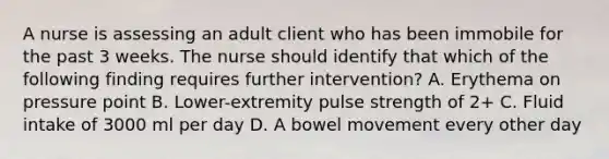 A nurse is assessing an adult client who has been immobile for the past 3 weeks. The nurse should identify that which of the following finding requires further intervention? A. Erythema on pressure point B. Lower-extremity pulse strength of 2+ C. Fluid intake of 3000 ml per day D. A bowel movement every other day