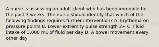 A nurse is assessing an adult client who has been immobile for the past 3 weeks. The nurse should identify that which of the following findings requires further intervention? A. Erythema on pressure points B. Lower-extremity pulse strength 2+ C. Fluid intake of 3,000 mL of fluid per day D. A bowel movement every other day