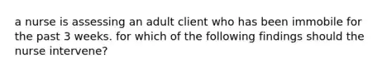 a nurse is assessing an adult client who has been immobile for the past 3 weeks. for which of the following findings should the nurse intervene?