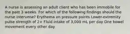 A nurse is assessing an adult client who has been immobile for the past 3 weeks. For which of the following findings should the nurse intervene? Erythema on pressure points Lower-extremity pulse strength of 2+ Fluid intake of 3,000 mL per day One bowel movement every other day