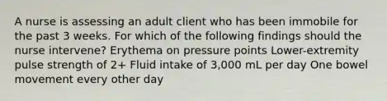 A nurse is assessing an adult client who has been immobile for the past 3 weeks. For which of the following findings should the nurse intervene? Erythema on pressure points Lower-extremity pulse strength of 2+ Fluid intake of 3,000 mL per day One bowel movement every other day