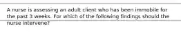 A nurse is assessing an adult client who has been immobile for the past 3 weeks. For which of the following findings should the nurse intervene?