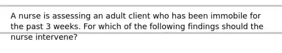 A nurse is assessing an adult client who has been immobile for the past 3 weeks. For which of the following findings should the nurse intervene?