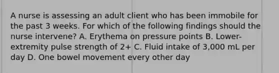 A nurse is assessing an adult client who has been immobile for the past 3 weeks. For which of the following findings should the nurse intervene? A. Erythema on pressure points B. Lower-extremity pulse strength of 2+ C. Fluid intake of 3,000 mL per day D. One bowel movement every other day