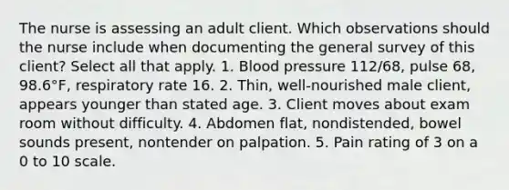 The nurse is assessing an adult client. Which observations should the nurse include when documenting the general survey of this client? Select all that apply. 1. Blood pressure 112/68, pulse 68, 98.6°F, respiratory rate 16. 2. Thin, well-nourished male client, appears younger than stated age. 3. Client moves about exam room without difficulty. 4. Abdomen flat, nondistended, bowel sounds present, nontender on palpation. 5. Pain rating of 3 on a 0 to 10 scale.