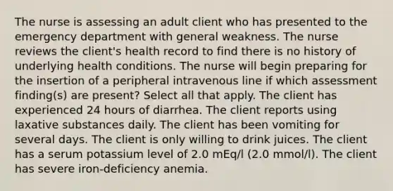 The nurse is assessing an adult client who has presented to the emergency department with general weakness. The nurse reviews the client's health record to find there is no history of underlying health conditions. The nurse will begin preparing for the insertion of a peripheral intravenous line if which assessment finding(s) are present? Select all that apply. The client has experienced 24 hours of diarrhea. The client reports using laxative substances daily. The client has been vomiting for several days. The client is only willing to drink juices. The client has a serum potassium level of 2.0 mEq/l (2.0 mmol/l). The client has severe iron-deficiency anemia.