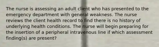 The nurse is assessing an adult client who has presented to the emergency department with general weakness. The nurse reviews the client health record to find there is no history of underlying health conditions. The nurse will begin preparing for the insertion of a peripheral intravenous line if which assessment finding(s) are present?