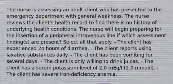 The nurse is assessing an adult client who has presented to the emergency department with general weakness. The nurse reviews the client's health record to find there is no history of underlying health conditions. The nurse will begin preparing for the insertion of a peripheral intravenous line if which assessment finding(s) are present? Select all that apply. - The client has experienced 24 hours of diarrhea. - The client reports using laxative substances daily. - The client has been vomiting for several days. - The client is only willing to drink juices. - The client has a serum potassium level of 2.0 mEq/l (2.0 mmol/l). - The client has severe iron-deficiency anemia.