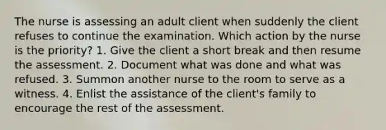 The nurse is assessing an adult client when suddenly the client refuses to continue the examination. Which action by the nurse is the priority? 1. Give the client a short break and then resume the assessment. 2. Document what was done and what was refused. 3. Summon another nurse to the room to serve as a witness. 4. Enlist the assistance of the client's family to encourage the rest of the assessment.