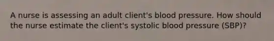 A nurse is assessing an adult client's blood pressure. How should the nurse estimate the client's systolic blood pressure (SBP)?