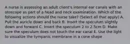 A nurse is assessing an adult client's internal ear canals with an otoscope as part of a head and neck examination. Which of the following actions should the nurse take? (Select all that apply) A. Pull the auricle down and back B. Insert the speculum slightly down and forward C. Insert the speculum 2 to 2.5cm D. Make sure the speculum does not touch the ear canal E. Use the light to visualize the tympanic membrane in a cone shape