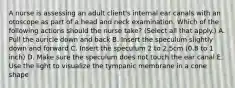 A nurse is assessing an adult client's internal ear canals with an otoscope as part of a head and neck examination. Which of the following actions should the nurse take? (Select all that apply.) A. Pull the auricle down and back B. Insert the speculum slightly down and forward C. Insert the speculum 2 to 2.5cm (0.8 to 1 inch) D. Make sure the speculum does not touch the ear canal E. Use the light to visualize the tympanic membrane in a cone shape