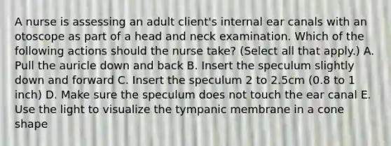 A nurse is assessing an adult client's internal ear canals with an otoscope as part of a head and neck examination. Which of the following actions should the nurse take? (Select all that apply.) A. Pull the auricle down and back B. Insert the speculum slightly down and forward C. Insert the speculum 2 to 2.5cm (0.8 to 1 inch) D. Make sure the speculum does not touch the ear canal E. Use the light to visualize the tympanic membrane in a cone shape