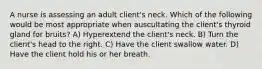 A nurse is assessing an adult client's neck. Which of the following would be most appropriate when auscultating the client's thyroid gland for bruits? A) Hyperextend the client's neck. B) Turn the client's head to the right. C) Have the client swallow water. D) Have the client hold his or her breath.