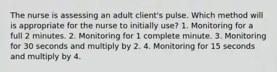 The nurse is assessing an adult client's pulse. Which method will is appropriate for the nurse to initially use? 1. Monitoring for a full 2 minutes. 2. Monitoring for 1 complete minute. 3. Monitoring for 30 seconds and multiply by 2. 4. Monitoring for 15 seconds and multiply by 4.