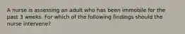 A nurse is assessing an adult who has been immobile for the past 3 weeks. For which of the following findings should the nurse intervene?