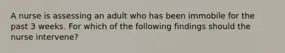 A nurse is assessing an adult who has been immobile for the past 3 weeks. For which of the following findings should the nurse intervene?