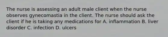 The nurse is assessing an adult male client when the nurse observes gynecomastia in the client. The nurse should ask the client if he is taking any medications for A. inflammation B. liver disorder C. infection D. ulcers