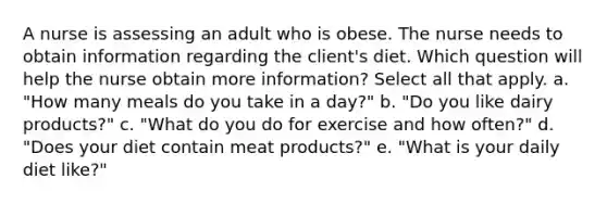 A nurse is assessing an adult who is obese. The nurse needs to obtain information regarding the client's diet. Which question will help the nurse obtain more information? Select all that apply. a. "How many meals do you take in a day?" b. "Do you like dairy products?" c. "What do you do for exercise and how often?" d. "Does your diet contain meat products?" e. "What is your daily diet like?"