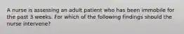 A nurse is assessing an adult patient who has been immobile for the past 3 weeks. For which of the following findings should the nurse intervene?