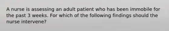 A nurse is assessing an adult patient who has been immobile for the past 3 weeks. For which of the following findings should the nurse intervene?