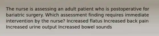 The nurse is assessing an adult patient who is postoperative for bariatric surgery. Which assessment finding requires immediate intervention by the nurse? Increased flatus Increased back pain Increased urine output Increased bowel sounds