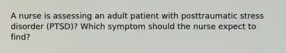 A nurse is assessing an adult patient with posttraumatic stress disorder (PTSD)? Which symptom should the nurse expect to find?