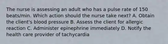 The nurse is assessing an adult who has a pulse rate of 150 beats/min. Which action should the nurse take next? A. Obtain the client's blood pressure B. Assess the client for allergic reaction C. Administer epinephrine immediately D. Notify the health care provider of tachycardia