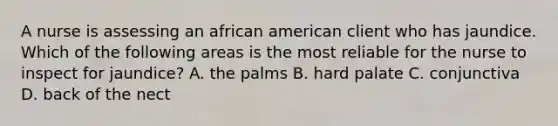 A nurse is assessing an african american client who has jaundice. Which of the following areas is the most reliable for the nurse to inspect for jaundice? A. the palms B. hard palate C. conjunctiva D. back of the nect