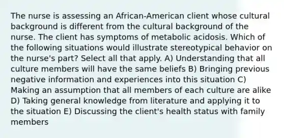 The nurse is assessing an African-American client whose cultural background is different from the cultural background of the nurse. The client has symptoms of metabolic acidosis. Which of the following situations would illustrate stereotypical behavior on the nurse's part? Select all that apply. A) Understanding that all culture members will have the same beliefs B) Bringing previous negative information and experiences into this situation C) Making an assumption that all members of each culture are alike D) Taking general knowledge from literature and applying it to the situation E) Discussing the client's health status with family members