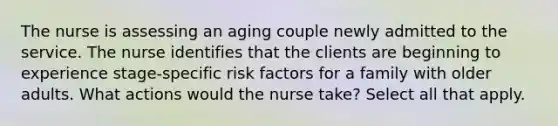 The nurse is assessing an aging couple newly admitted to the service. The nurse identifies that the clients are beginning to experience stage-specific risk factors for a family with older adults. What actions would the nurse take? Select all that apply.