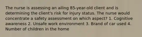 The nurse is assessing an ailing 85-year-old client and is determining the client's risk for injury status. The nurse would concentrate a safety assessment on which aspect? 1. Cognitive awareness 2. Unsafe work environment 3. Brand of car used 4. Number of children in the home