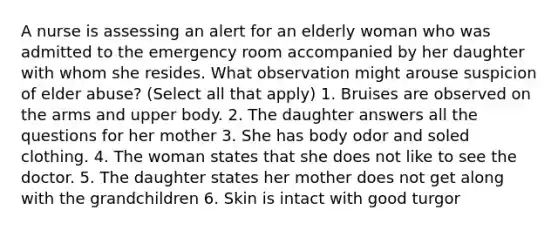 A nurse is assessing an alert for an elderly woman who was admitted to the emergency room accompanied by her daughter with whom she resides. What observation might arouse suspicion of elder abuse? (Select all that apply) 1. Bruises are observed on the arms and upper body. 2. The daughter answers all the questions for her mother 3. She has body odor and soled clothing. 4. The woman states that she does not like to see the doctor. 5. The daughter states her mother does not get along with the grandchildren 6. Skin is intact with good turgor