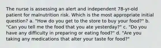 The nurse is assessing an alert and independent 78-yr-old patient for malnutrition risk. Which is the most appropriate initial question? a. "How do you get to the store to buy your food?" b. "Can you tell me the food that you ate yesterday?" c. "Do you have any difficulty in preparing or eating food?" d. "Are you taking any medications that alter your taste for food?"