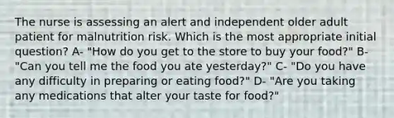 The nurse is assessing an alert and independent older adult patient for malnutrition risk. Which is the most appropriate initial question? A- "How do you get to the store to buy your food?" B- "Can you tell me the food you ate yesterday?" C- "Do you have any difficulty in preparing or eating food?" D- "Are you taking any medications that alter your taste for food?"