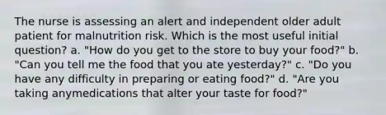 The nurse is assessing an alert and independent older adult patient for malnutrition risk. Which is the most useful initial question? a. "How do you get to the store to buy your food?" b. "Can you tell me the food that you ate yesterday?" c. "Do you have any difficulty in preparing or eating food?" d. "Are you taking anymedications that alter your taste for food?"