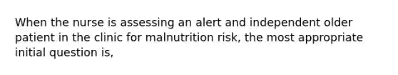 When the nurse is assessing an alert and independent older patient in the clinic for malnutrition risk, the most appropriate initial question is,