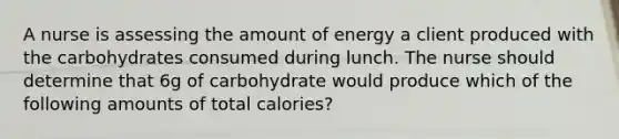 A nurse is assessing the amount of energy a client produced with the carbohydrates consumed during lunch. The nurse should determine that 6g of carbohydrate would produce which of the following amounts of total calories?