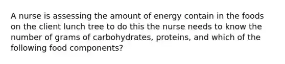 A nurse is assessing the amount of energy contain in the foods on the client lunch tree to do this the nurse needs to know the number of grams of carbohydrates, proteins, and which of the following food components?