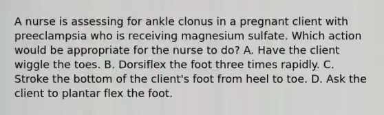 A nurse is assessing for ankle clonus in a pregnant client with preeclampsia who is receiving magnesium sulfate. Which action would be appropriate for the nurse to do? A. Have the client wiggle the toes. B. Dorsiflex the foot three times rapidly. C. Stroke the bottom of the client's foot from heel to toe. D. Ask the client to plantar flex the foot.