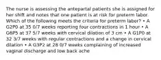 The nurse is assessing the antepartal patients she is assigned for her shift and notes that one patient is at risk for preterm labor. Which of the following meets the criteria for preterm labor? • A G2P0 at 35 0/7 weeks reporting four contractions in 1 hour • A G6P5 at 37 5/7 weeks with cervical dilation of 3 cm • A G1P0 at 32 3/7 weeks with regular contractions and a change in cervical dilation • A G3P2 at 28 0/7 weeks complaining of increased vaginal discharge and low back ache