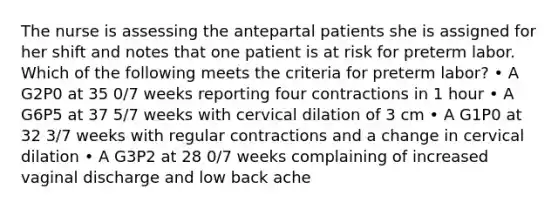 The nurse is assessing the antepartal patients she is assigned for her shift and notes that one patient is at risk for preterm labor. Which of the following meets the criteria for preterm labor? • A G2P0 at 35 0/7 weeks reporting four contractions in 1 hour • A G6P5 at 37 5/7 weeks with cervical dilation of 3 cm • A G1P0 at 32 3/7 weeks with regular contractions and a change in cervical dilation • A G3P2 at 28 0/7 weeks complaining of increased vaginal discharge and low back ache