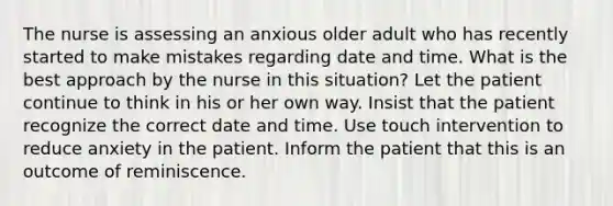 The nurse is assessing an anxious older adult who has recently started to make mistakes regarding date and time. What is the best approach by the nurse in this situation? Let the patient continue to think in his or her own way. Insist that the patient recognize the correct date and time. Use touch intervention to reduce anxiety in the patient. Inform the patient that this is an outcome of reminiscence.