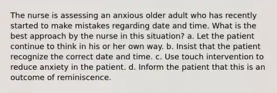 The nurse is assessing an anxious older adult who has recently started to make mistakes regarding date and time. What is the best approach by the nurse in this situation? a. Let the patient continue to think in his or her own way. b. Insist that the patient recognize the correct date and time. c. Use touch intervention to reduce anxiety in the patient. d. Inform the patient that this is an outcome of reminiscence.