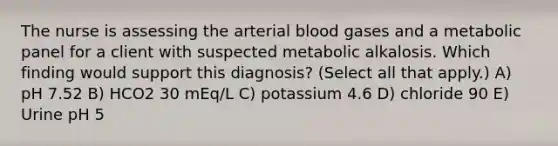 The nurse is assessing the arterial blood gases and a metabolic panel for a client with suspected metabolic alkalosis. Which finding would support this​ diagnosis? (Select all that​ apply.) A) pH 7.52 B) HCO2 30 mEq/L C) potassium 4.6 D) chloride 90 E) Urine pH 5